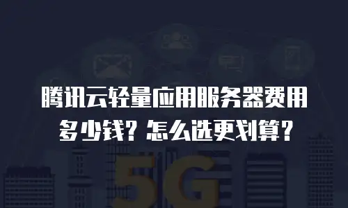 腾讯云轻量应用服务器费用多少钱？怎么选更划算？