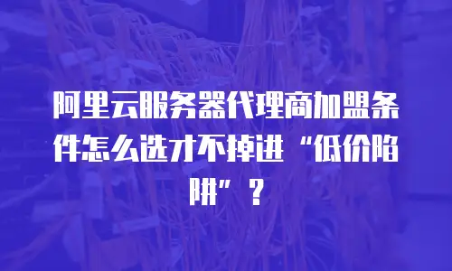 阿里云服务器代理商加盟条件怎么选才不掉进&ldquo;低价陷阱&rdquo;？