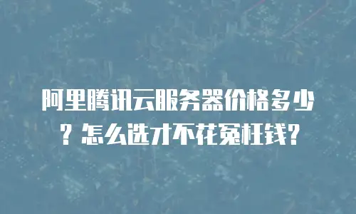 阿里腾讯云服务器价格多少？怎么选才不花冤枉钱？