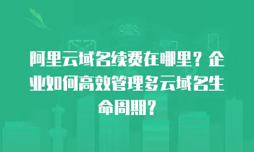 阿里云域名续费在哪里？企业如何高效管理多云域名生命周期？