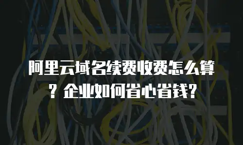阿里云域名续费收费怎么算？企业如何省心省钱？