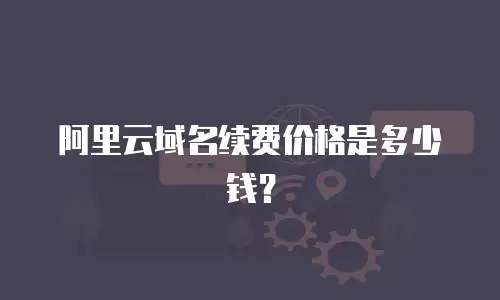 阿里云域名续费价格是多少钱？