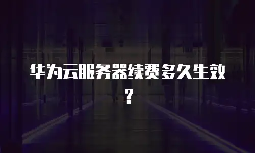 华为云服务器续费多久生效？
