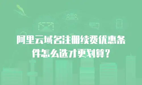 阿里云域名注册续费优惠条件怎么选才更划算？