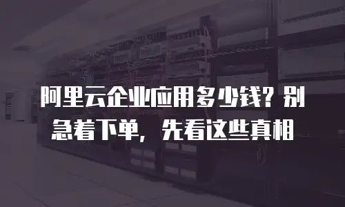 阿里云企业应用多少钱？别急着下单，先看这些真相