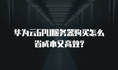 华为云GPU服务器购买怎么省成本又高效？