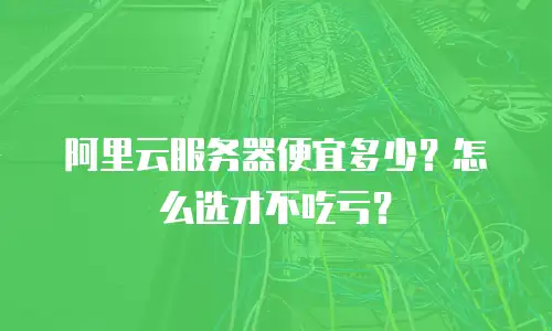 阿里云服务器便宜多少？怎么选才不吃亏？