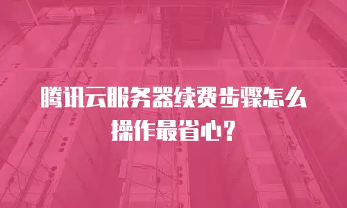 腾讯云服务器续费步骤怎么操作最省心？