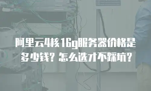 阿里云4核16g服务器价格是多少钱？怎么选才不踩坑？