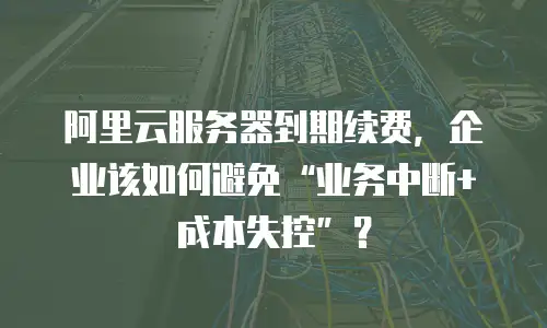 阿里云服务器到期续费，企业该如何避免“业务中断+成本失控”？