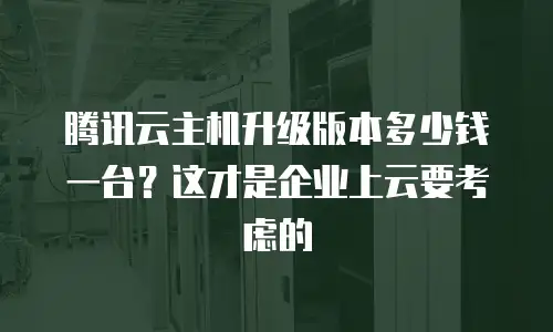 腾讯云主机升级版本多少钱一台？这才是企业上云要考虑的
