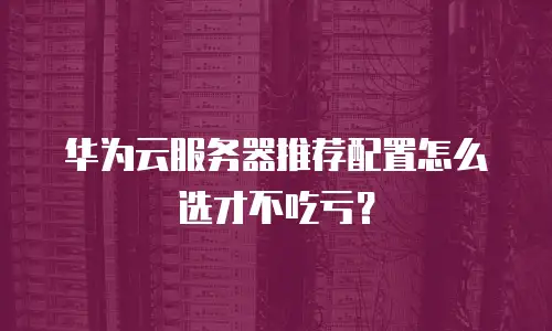 华为云服务器推荐配置怎么选才不吃亏？