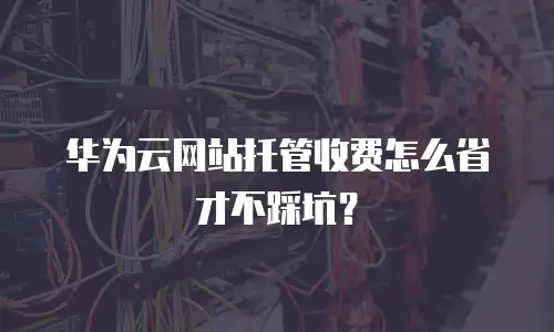 华为云网站托管收费怎么省才不踩坑？