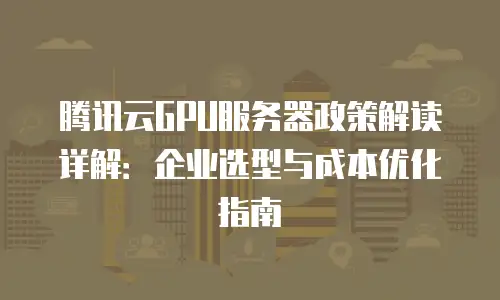 腾讯云GPU服务器政策解读详解：企业选型与成本优化指南
