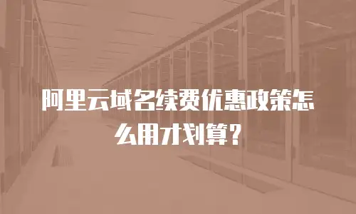阿里云域名续费优惠政策怎么用才划算？