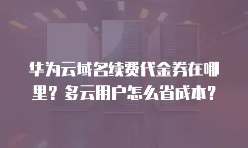 华为云域名续费代金券在哪里？多云用户怎么省成本？