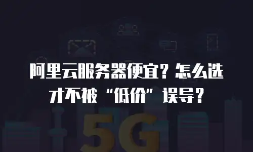 阿里云服务器便宜？怎么选才不被“低价”误导？