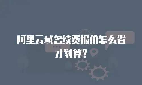 阿里云域名续费报价怎么省才划算？