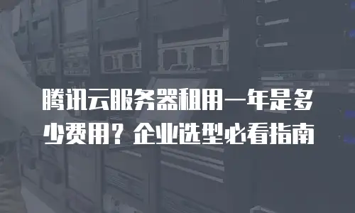 腾讯云服务器租用一年是多少费用？企业选型必看指南