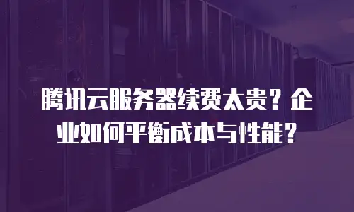 腾讯云服务器续费太贵？企业如何平衡成本与性能？