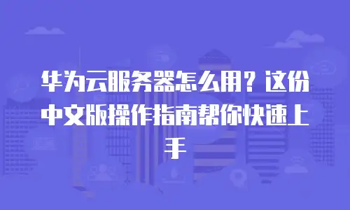 华为云服务器怎么用？这份中文版操作指南帮你快速上手