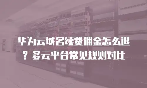 华为云域名续费佣金怎么退？多云平台常见规则对比