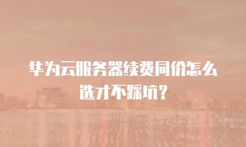 华为云服务器续费同价怎么选才不踩坑？