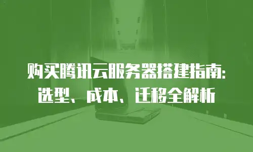 购买腾讯云服务器搭建指南：选型、成本、迁移全解析