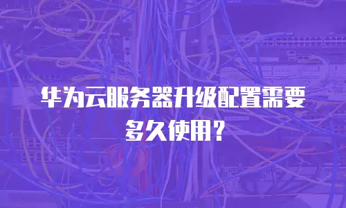 华为云服务器升级配置需要多久使用？