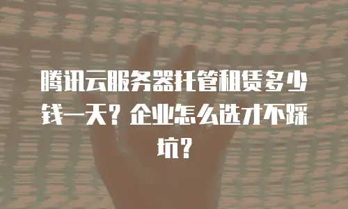 腾讯云服务器托管租赁多少钱一天？企业怎么选才不踩坑？
