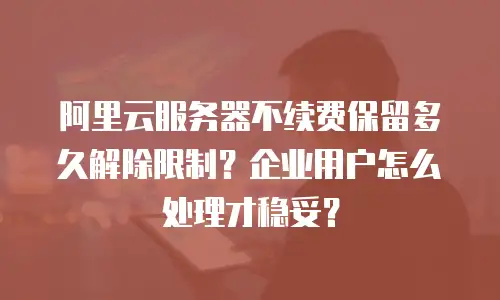 阿里云服务器不续费保留多久解除限制？企业用户怎么处理才稳妥？