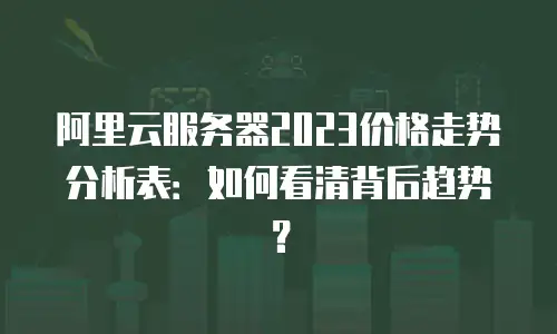 阿里云服务器2023价格走势分析表：如何看清背后趋势？