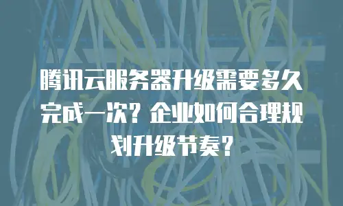 腾讯云服务器升级需要多久完成一次？企业如何合理规划升级节奏？