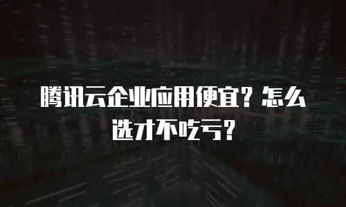腾讯云企业应用便宜？怎么选才不吃亏？