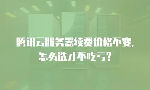 腾讯云服务器续费价格不变，怎么选才不吃亏？