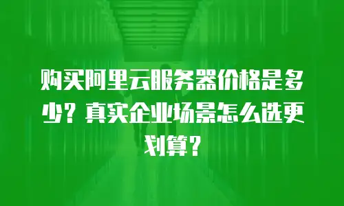 购买阿里云服务器价格是多少？真实企业场景怎么选更划算？