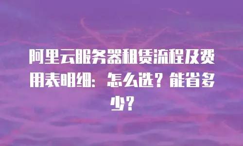 阿里云服务器租赁流程及费用表明细：怎么选？能省多少？