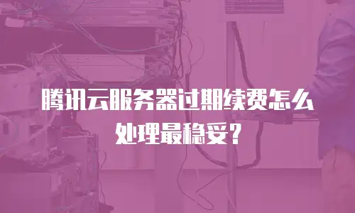 腾讯云服务器过期续费怎么处理最稳妥？