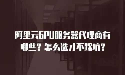 阿里云GPU服务器代理商有哪些？怎么选才不踩坑？