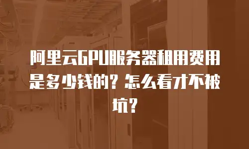 阿里云GPU服务器租用费用是多少钱的？怎么看才不被坑？