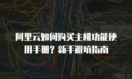 阿里云如何购买主机功能使用手册？新手避坑指南
