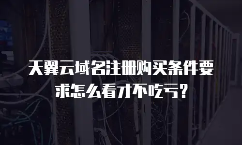 天翼云域名注册购买条件要求怎么看才不吃亏？