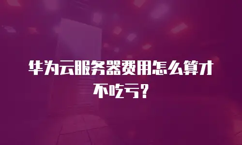 华为云服务器费用怎么算才不吃亏？