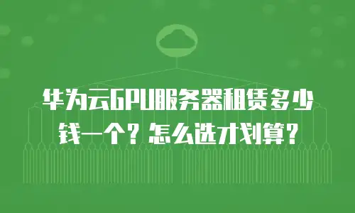 华为云GPU服务器租赁多少钱一个？怎么选才划算？