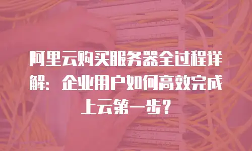 阿里云购买服务器全过程详解：企业用户如何高效完成上云第一步？