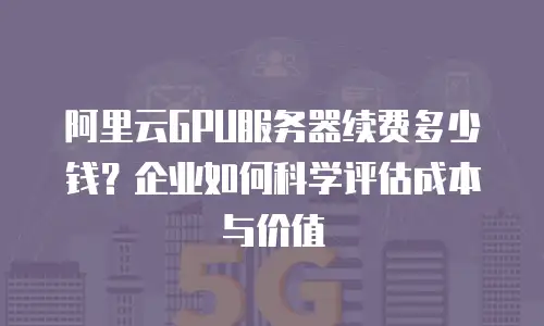 阿里云GPU服务器续费多少钱？企业如何科学评估成本与价值