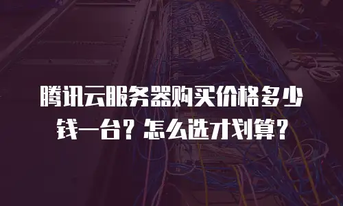 腾讯云服务器购买价格多少钱一台？怎么选才划算？