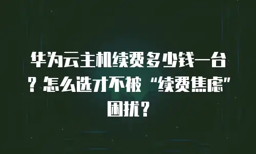 华为云主机续费多少钱一台？怎么选才不被&ldquo;续费焦虑&rdquo;困扰？