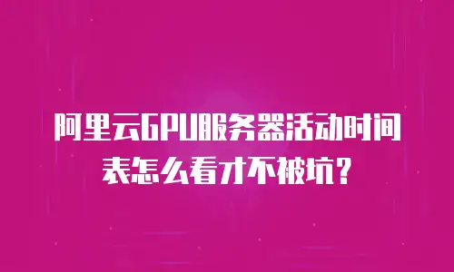 阿里云GPU服务器活动时间表怎么看才不被坑？