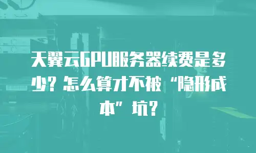 天翼云GPU服务器续费是多少？怎么算才不被“隐形成本”坑？